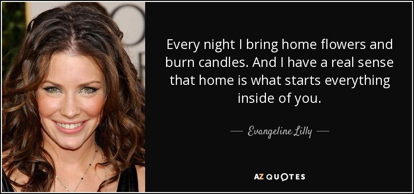 Every night I bring home flowers and burn candles. And I have a real sense that home is what starts everything inside of you. - Evangeline Lilly