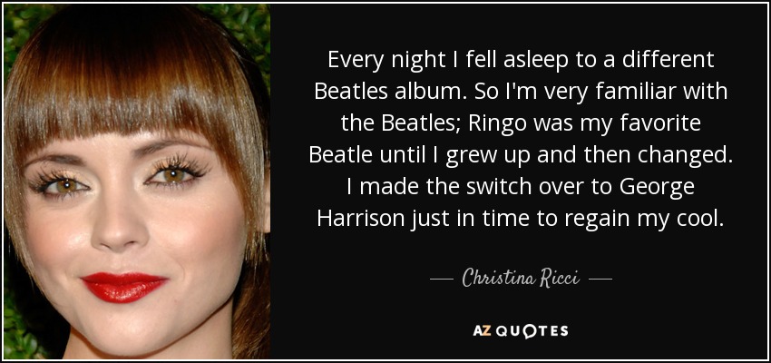 Every night I fell asleep to a different Beatles album. So I'm very familiar with the Beatles; Ringo was my favorite Beatle until I grew up and then changed. I made the switch over to George Harrison just in time to regain my cool. - Christina Ricci