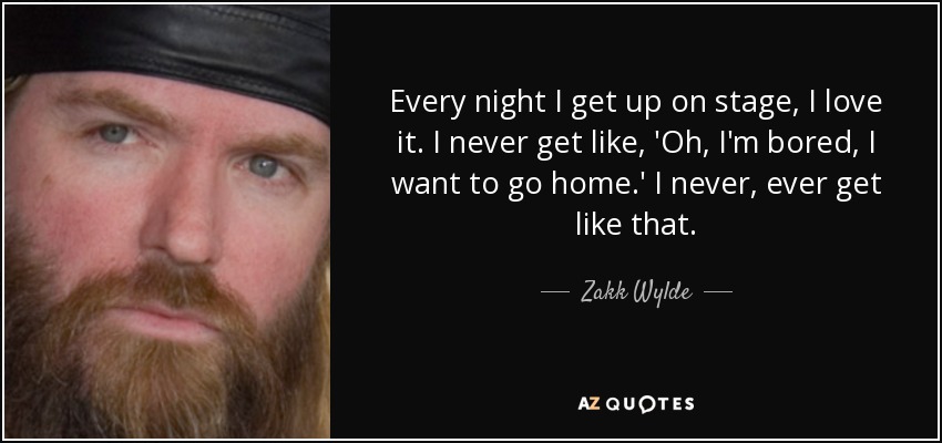 Every night I get up on stage, I love it. I never get like, 'Oh, I'm bored, I want to go home.' I never, ever get like that. - Zakk Wylde