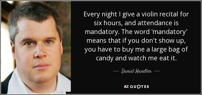 Every night I give a violin recital for six hours, and attendance is mandatory. The word 'mandatory' means that if you don't show up, you have to buy me a large bag of candy and watch me eat it. - Daniel Handler