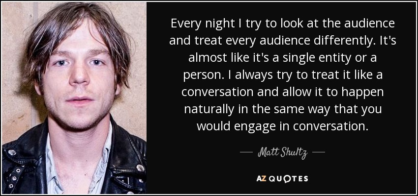 Every night I try to look at the audience and treat every audience differently. It's almost like it's a single entity or a person. I always try to treat it like a conversation and allow it to happen naturally in the same way that you would engage in conversation. - Matt Shultz