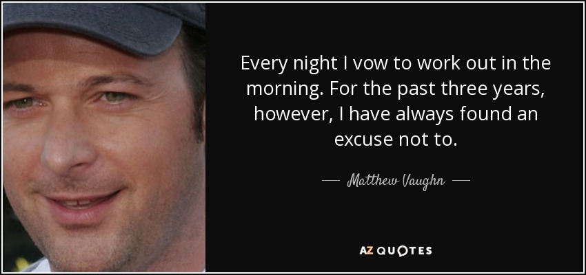 Every night I vow to work out in the morning. For the past three years, however, I have always found an excuse not to. - Matthew Vaughn
