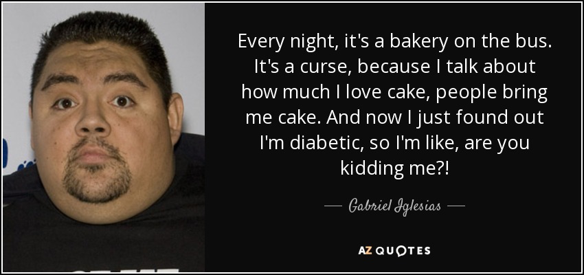 Every night, it's a bakery on the bus. It's a curse, because I talk about how much I love cake, people bring me cake. And now I just found out I'm diabetic, so I'm like, are you kidding me?! - Gabriel Iglesias