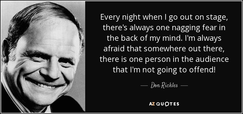 Every night when I go out on stage, there's always one nagging fear in the back of my mind. I'm always afraid that somewhere out there, there is one person in the audience that I'm not going to offend! - Don Rickles