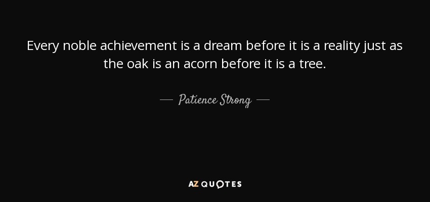 Every noble achievement is a dream before it is a reality just as the oak is an acorn before it is a tree. - Patience Strong