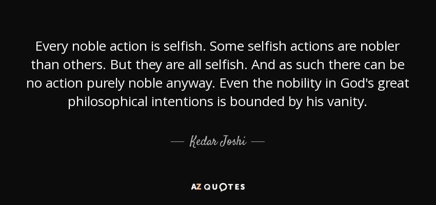 Every noble action is selfish. Some selfish actions are nobler than others. But they are all selfish. And as such there can be no action purely noble anyway. Even the nobility in God's great philosophical intentions is bounded by his vanity. - Kedar Joshi