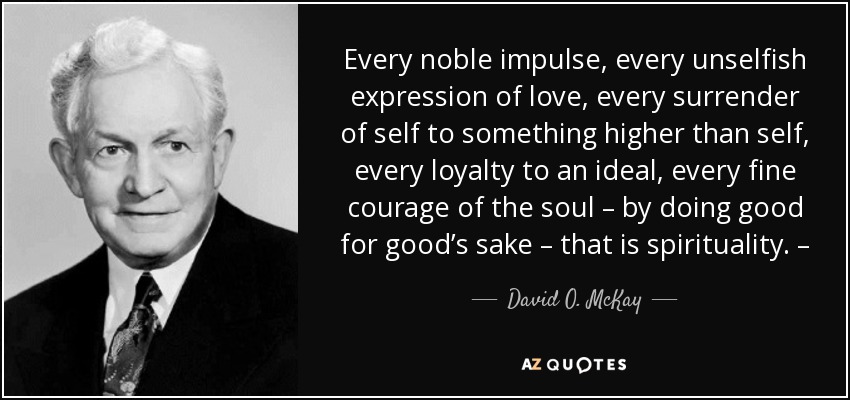 Every noble impulse, every unselfish expression of love, every surrender of self to something higher than self, every loyalty to an ideal, every fine courage of the soul – by doing good for good’s sake – that is spirituality. – - David O. McKay