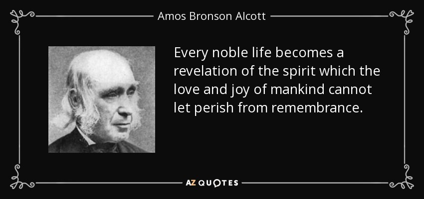 Every noble life becomes a revelation of the spirit which the love and joy of mankind cannot let perish from remembrance. - Amos Bronson Alcott
