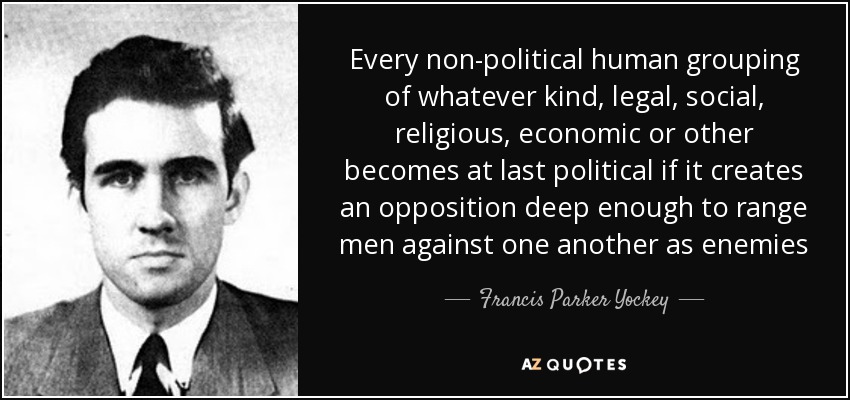 Every non-political human grouping of whatever kind, legal, social, religious, economic or other becomes at last political if it creates an opposition deep enough to range men against one another as enemies - Francis Parker Yockey