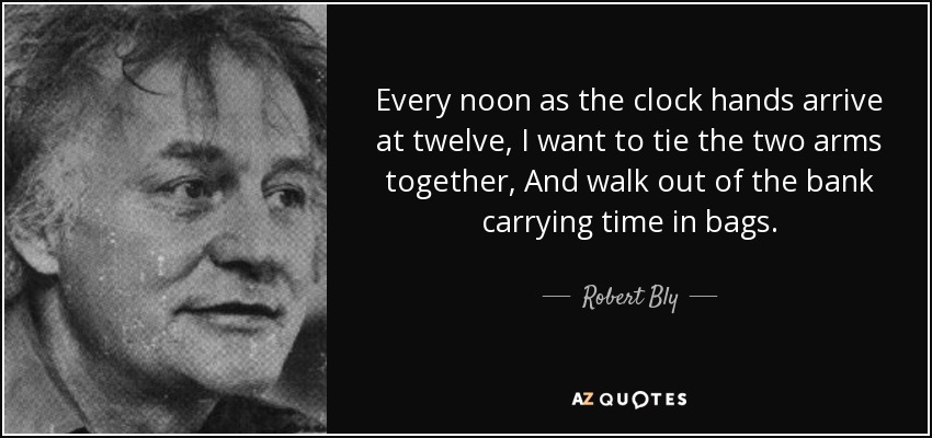 Every noon as the clock hands arrive at twelve, I want to tie the two arms together, And walk out of the bank carrying time in bags. - Robert Bly