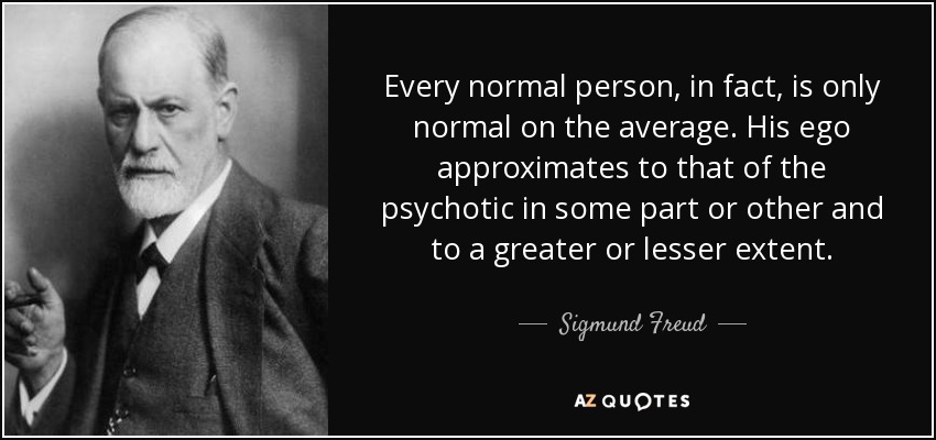 Every normal person, in fact, is only normal on the average. His ego approximates to that of the psychotic in some part or other and to a greater or lesser extent. - Sigmund Freud