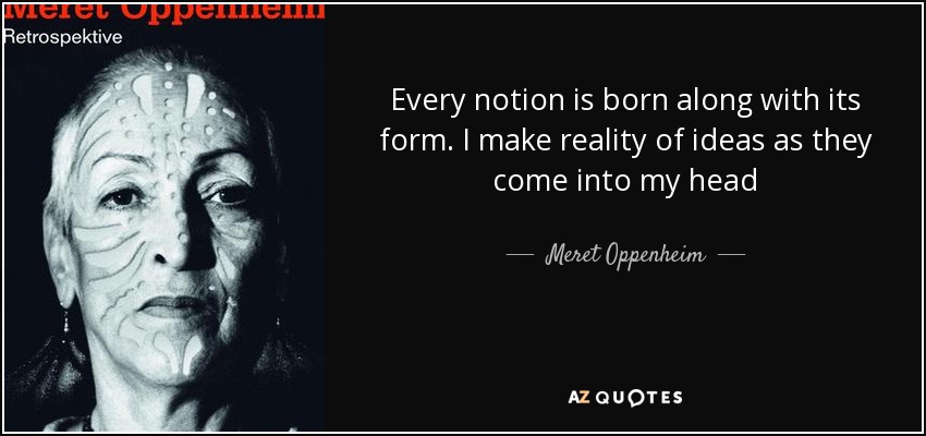 Every notion is born along with its form. I make reality of ideas as they come into my head - Meret Oppenheim