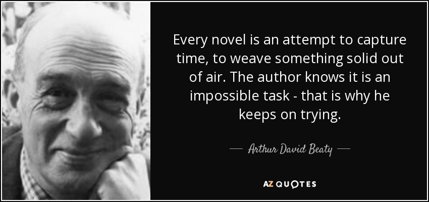Every novel is an attempt to capture time, to weave something solid out of air. The author knows it is an impossible task - that is why he keeps on trying. - Arthur David Beaty