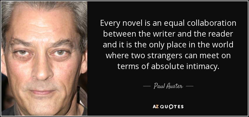 Every novel is an equal collaboration between the writer and the reader and it is the only place in the world where two strangers can meet on terms of absolute intimacy. - Paul Auster