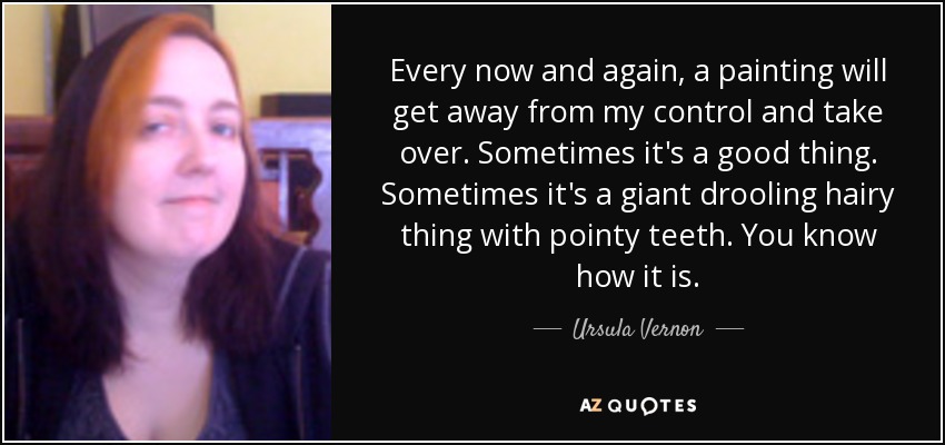 Every now and again, a painting will get away from my control and take over. Sometimes it's a good thing. Sometimes it's a giant drooling hairy thing with pointy teeth. You know how it is. - Ursula Vernon