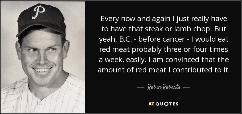 Every now and again I just really have to have that steak or lamb chop. But yeah, B.C. - before cancer - I would eat red meat probably three or four times a week, easily. I am convinced that the amount of red meat I contributed to it. - Robin Roberts