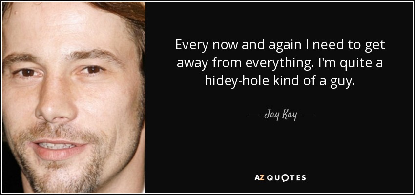Every now and again I need to get away from everything. I'm quite a hidey-hole kind of a guy. - Jay Kay