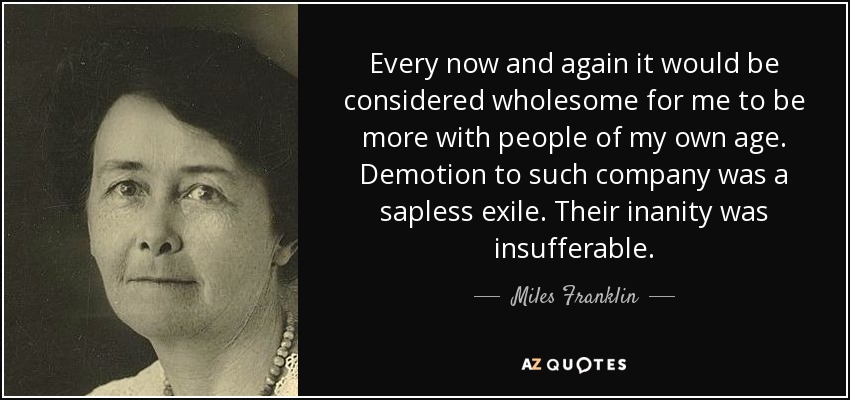Every now and again it would be considered wholesome for me to be more with people of my own age. Demotion to such company was a sapless exile. Their inanity was insufferable. - Miles Franklin