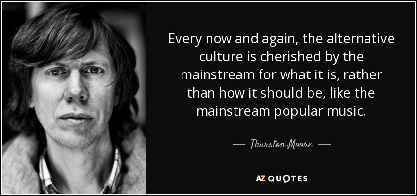 Every now and again, the alternative culture is cherished by the mainstream for what it is, rather than how it should be, like the mainstream popular music. - Thurston Moore