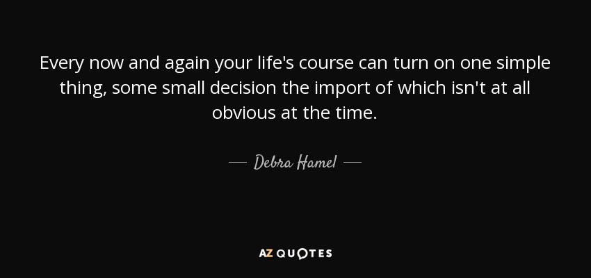 Every now and again your life's course can turn on one simple thing, some small decision the import of which isn't at all obvious at the time. - Debra Hamel