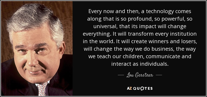 Every now and then, a technology comes along that is so profound, so powerful, so universal, that its impact will change everything. It will transform every institution in the world. It will create winners and losers, will change the way we do business, the way we teach our children, communicate and interact as individuals. - Lou Gerstner