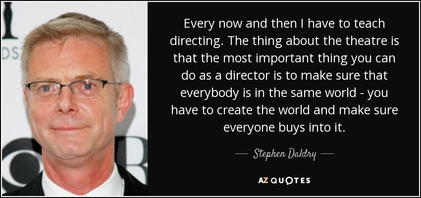 Every now and then I have to teach directing. The thing about the theatre is that the most important thing you can do as a director is to make sure that everybody is in the same world - you have to create the world and make sure everyone buys into it. - Stephen Daldry