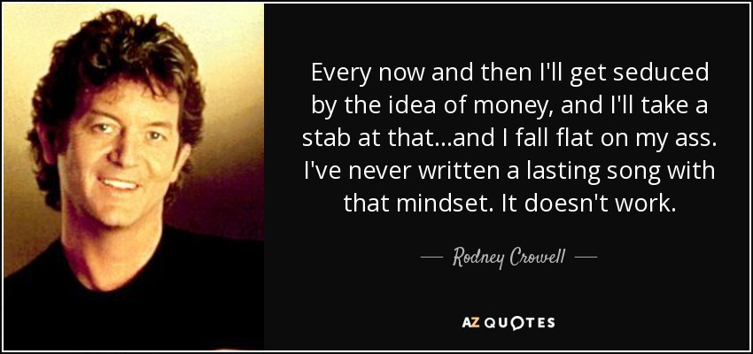 Every now and then I'll get seduced by the idea of money, and I'll take a stab at that...and I fall flat on my ass. I've never written a lasting song with that mindset. It doesn't work. - Rodney Crowell