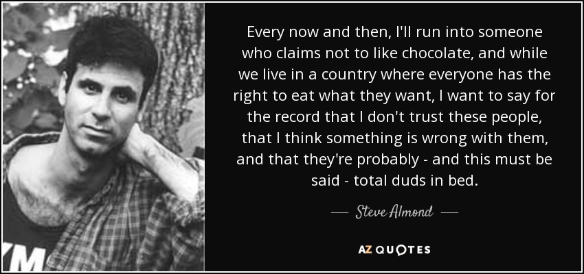 Every now and then, I'll run into someone who claims not to like chocolate, and while we live in a country where everyone has the right to eat what they want, I want to say for the record that I don't trust these people, that I think something is wrong with them, and that they're probably - and this must be said - total duds in bed. - Steve Almond