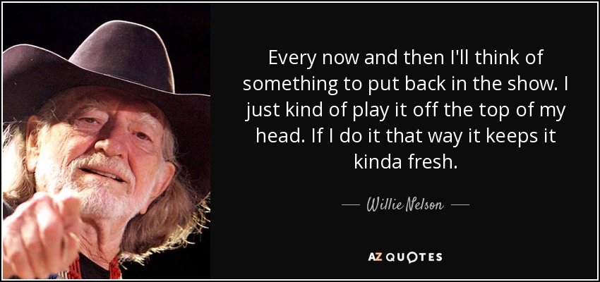 Every now and then I'll think of something to put back in the show. I just kind of play it off the top of my head. If I do it that way it keeps it kinda fresh. - Willie Nelson