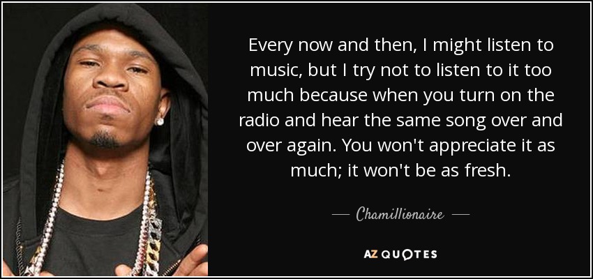 Every now and then, I might listen to music, but I try not to listen to it too much because when you turn on the radio and hear the same song over and over again. You won't appreciate it as much; it won't be as fresh. - Chamillionaire