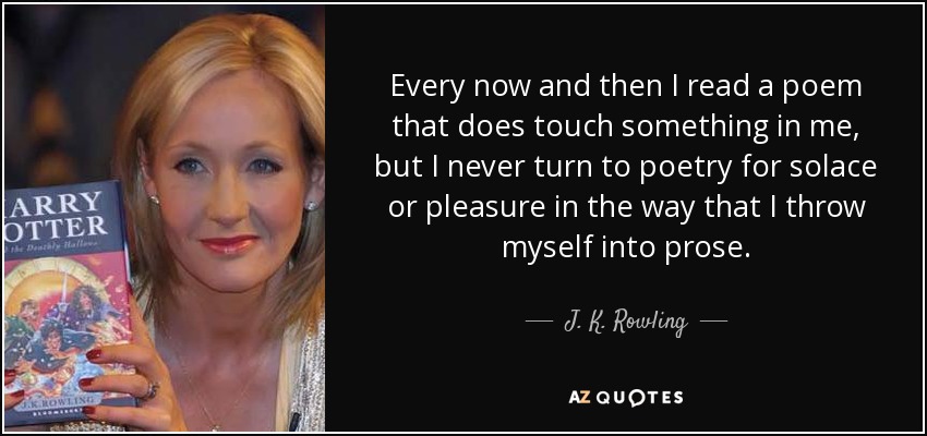 Every now and then I read a poem that does touch something in me, but I never turn to poetry for solace or pleasure in the way that I throw myself into prose. - J. K. Rowling