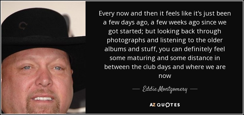 Every now and then it feels like it's just been a few days ago, a few weeks ago since we got started; but looking back through photographs and listening to the older albums and stuff, you can definitely feel some maturing and some distance in between the club days and where we are now - Eddie Montgomery
