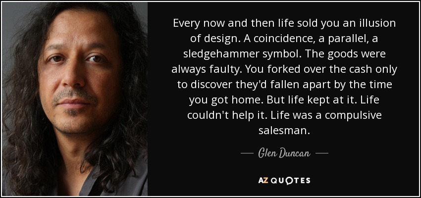 Every now and then life sold you an illusion of design. A coincidence, a parallel, a sledgehammer symbol. The goods were always faulty. You forked over the cash only to discover they'd fallen apart by the time you got home. But life kept at it. Life couldn't help it. Life was a compulsive salesman. - Glen Duncan