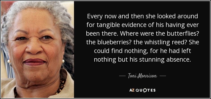 Every now and then she looked around for tangible evidence of his having ever been there. Where were the butterflies? the blueberries? the whistling reed? She could find nothing, for he had left nothing but his stunning absence. - Toni Morrison