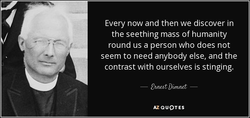 Every now and then we discover in the seething mass of humanity round us a person who does not seem to need anybody else, and the contrast with ourselves is stinging. - Ernest Dimnet