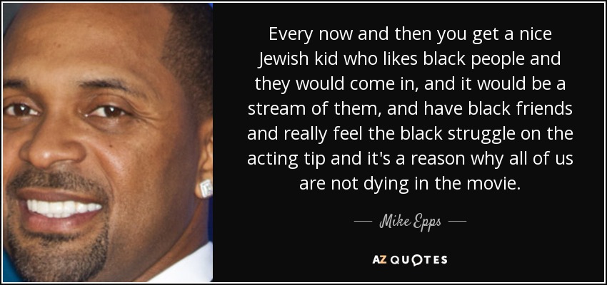 Every now and then you get a nice Jewish kid who likes black people and they would come in, and it would be a stream of them, and have black friends and really feel the black struggle on the acting tip and it's a reason why all of us are not dying in the movie. - Mike Epps