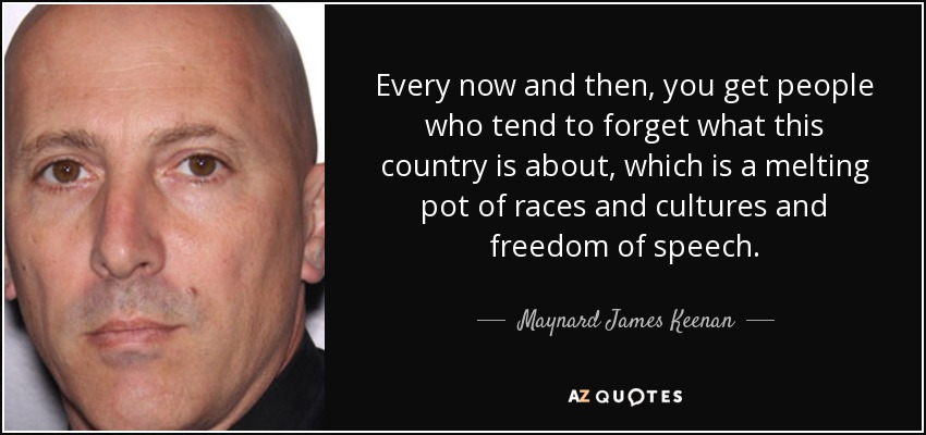 Every now and then, you get people who tend to forget what this country is about, which is a melting pot of races and cultures and freedom of speech. - Maynard James Keenan