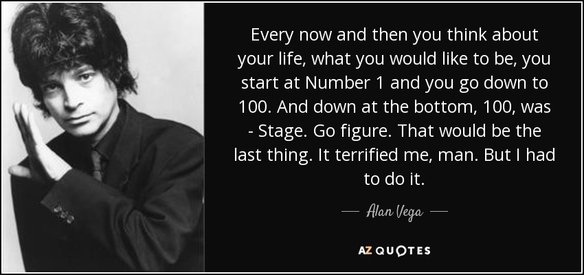 Every now and then you think about your life, what you would like to be, you start at Number 1 and you go down to 100. And down at the bottom, 100, was - Stage. Go figure. That would be the last thing. It terrified me, man. But I had to do it. - Alan Vega