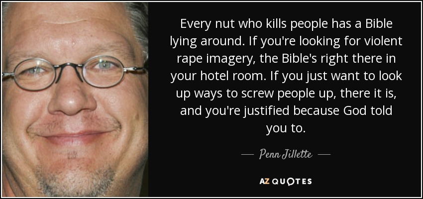 Every nut who kills people has a Bible lying around. If you're looking for violent rape imagery, the Bible's right there in your hotel room. If you just want to look up ways to screw people up, there it is, and you're justified because God told you to. - Penn Jillette