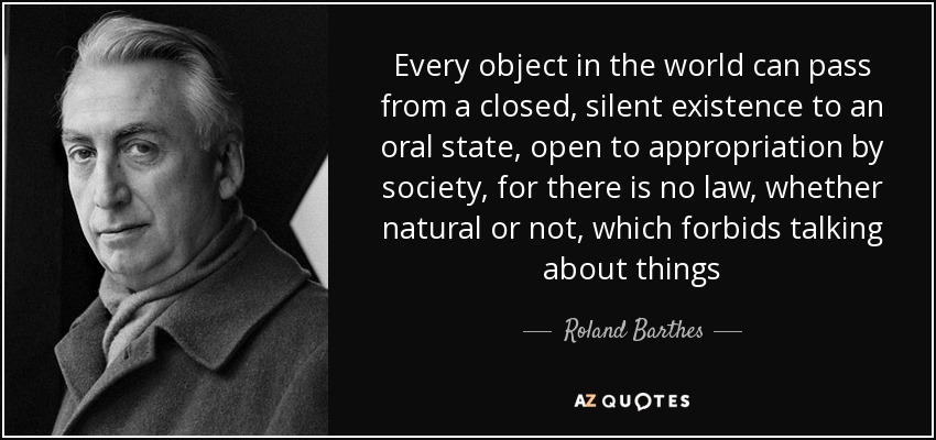 Every object in the world can pass from a closed, silent existence to an oral state, open to appropriation by society, for there is no law, whether natural or not, which forbids talking about things - Roland Barthes