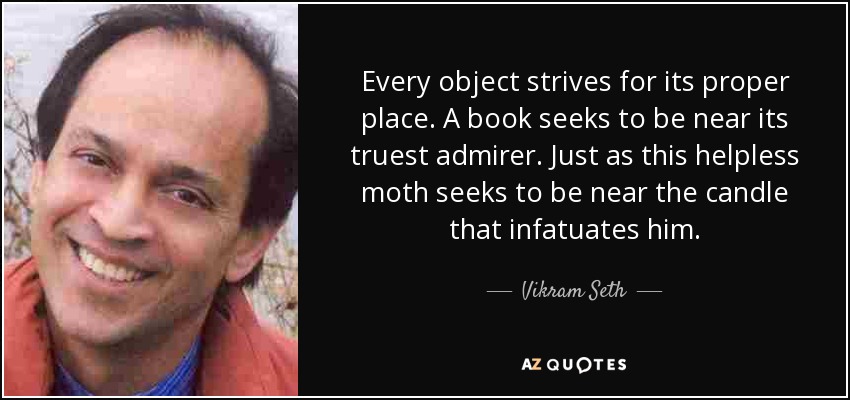 Every object strives for its proper place. A book seeks to be near its truest admirer. Just as this helpless moth seeks to be near the candle that infatuates him. - Vikram Seth