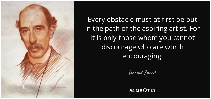 Every obstacle must at first be put in the path of the aspiring artist. For it is only those whom you cannot discourage who are worth encouraging. - Harold Speed