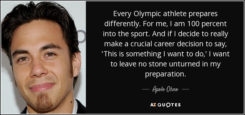 Every Olympic athlete prepares differently. For me, I am 100 percent into the sport. And if I decide to really make a crucial career decision to say, 'This is something I want to do,' I want to leave no stone unturned in my preparation. - Apolo Ohno