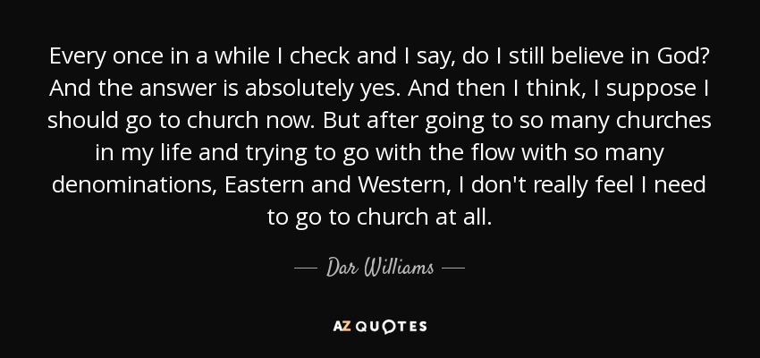 Every once in a while I check and I say, do I still believe in God? And the answer is absolutely yes. And then I think, I suppose I should go to church now. But after going to so many churches in my life and trying to go with the flow with so many denominations, Eastern and Western, I don't really feel I need to go to church at all. - Dar Williams