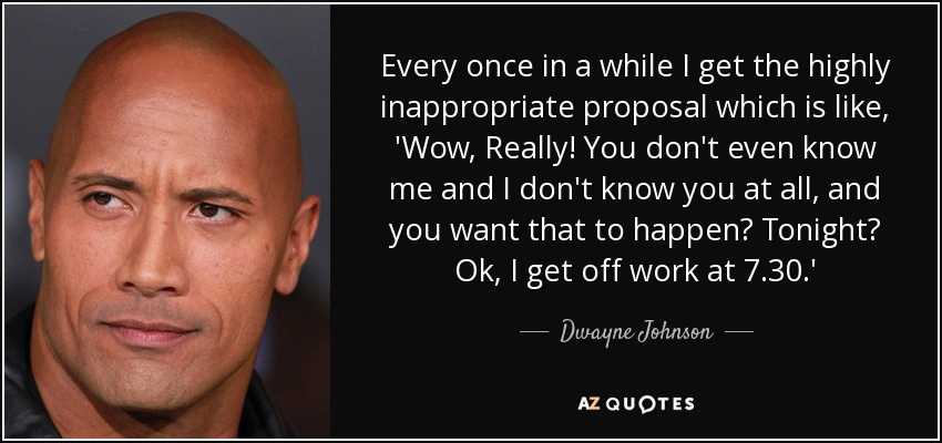 Every once in a while I get the highly inappropriate proposal which is like, 'Wow, Really! You don't even know me and I don't know you at all, and you want that to happen? Tonight? Ok, I get off work at 7.30.' - Dwayne Johnson