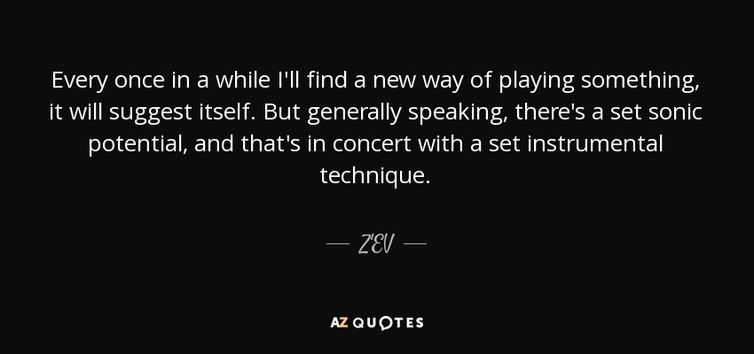 Every once in a while I'll find a new way of playing something, it will suggest itself. But generally speaking, there's a set sonic potential, and that's in concert with a set instrumental technique. - Z'EV