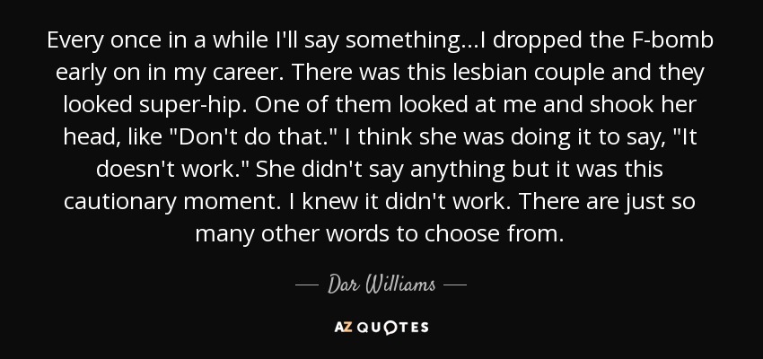 Every once in a while I'll say something...I dropped the F-bomb early on in my career. There was this lesbian couple and they looked super-hip. One of them looked at me and shook her head, like 