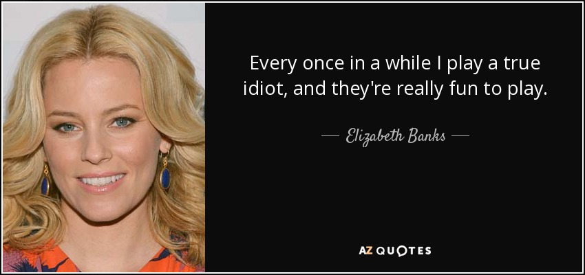 Every once in a while I play a true idiot, and they're really fun to play. - Elizabeth Banks