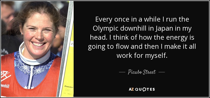 Every once in a while I run the Olympic downhill in Japan in my head. I think of how the energy is going to flow and then I make it all work for myself. - Picabo Street