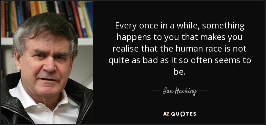 Every once in a while, something happens to you that makes you realise that the human race is not quite as bad as it so often seems to be. - Ian Hacking